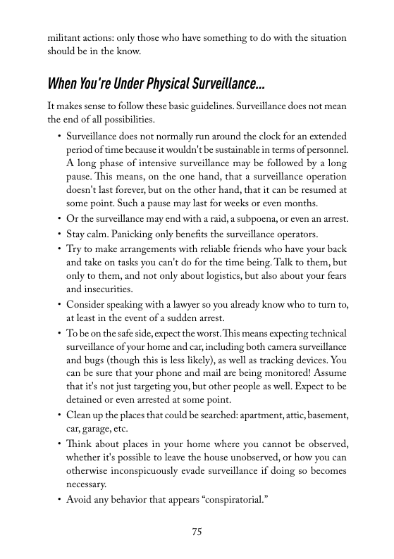 militant actions: only those who have something to do with the situation  should be in the know.  When You’re Under Physical Surveillance...  Tt makes sense to follow these basic guidelines. Surveillance does not mean the end of all possibilit  * Surveillance does not normally run around the clock for  tended  period of time because it wouldn’t be sustainable in terms of personnel.  Along phase of intensive surveillance may be followed by a long pause. This means, on the one hand, that a surveillance operation doesn’t last forever, but on the other hand, that it can be resumed at some point. Such a pause may last for weeks or even months.  * Or the surveillance may end with a raid, a subpocna, or even an arrest.  * Stay calm. Panicking only benefis the surveillance operators.  * Try to make arrangements with reliable friends who have your back and take on tasks you can’t do for the time being. Talk to them, but only to them, and not only about logistics, but also about your fears and insecurities.  * Consider speaking with a lawyer so you already know who to turn to, at least in the event of a sudden arrest.  + Tobe on the safe side, expect the worst. This means expecting technical surveillance of your home and car, including both camera surveillance and bugs (though this is les likely), as well as tracking devices. You can be sure that your phone and mail are being monitored! Assume that it’s not just targeting you, but other people as well. Expect to be detained or even arrested at some point.  * Clean up the places that could be scarched: apartment, attic, basement, car, garage, etc.  « Think about places in your home where you cannot be observed, whether it’s possible to leave the house unobscrved, or how you can. otherwise inconspicuously evade surveillance if doing so becomes necessary.  + Avoid any behavior that appears “conspiratorial.”  75 